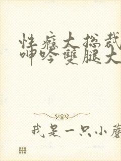 性瘾大总裁被c呻吟双腿大张bl小说