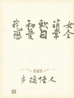 我和软萌女友的恋爱日常全本阅读