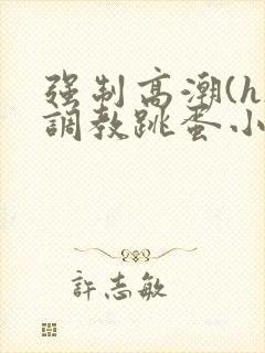 强制高潮(h)调教跳蛋小说网站