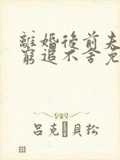 离婚后前夫对我穷追不舍免费阅读