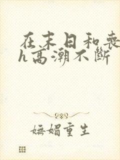 在末日和丧尸做h高潮不断