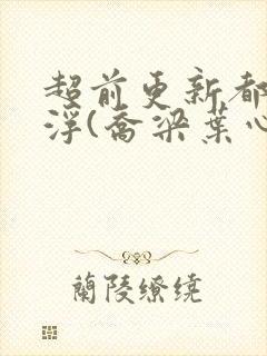 超前更新都市沉浮(乔梁叶心仪)又名:做局