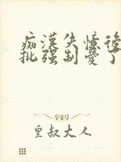 痴汉失忆后被疯批强制爱了全文