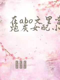 在abo文里当炮灰女配小说txt免费