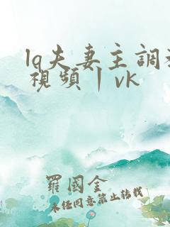 lq夫妻主调教视频丨vk
