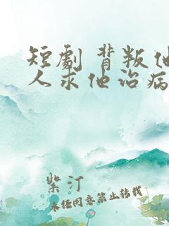 短剧 背叛他的人求他治病