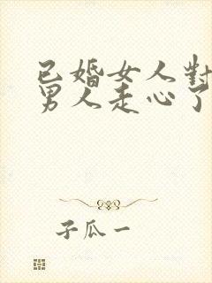 已婚女人对已婚男人走心了的表现