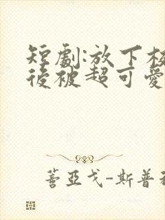 短剧:放下校花后被超可爱小女友倒追