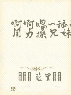 啊啊嗯~舔我逼用力操兄妹