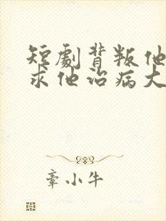 短剧背叛他的人求他治病大结局