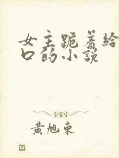 女主跪着给男主口的小说
