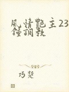 风情艳主23分钟调教