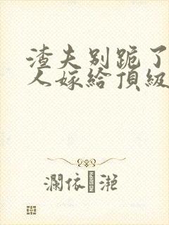 渣夫别跪了,夫人嫁给顶级大佬啦200章