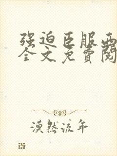 强迫臣服西无罪全文免费阅读