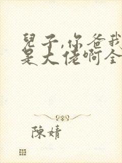 儿子,你爸我真是大佬啊全集完整版