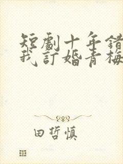 短剧十年错付,我订婚青梅急哭了