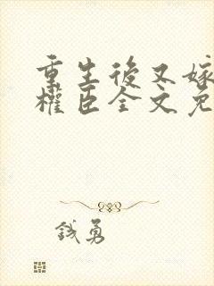 重生后又嫁给了权臣全文免费阅读