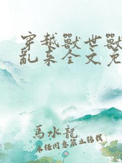 穿越兽世兽王别乱来全文免费阅读