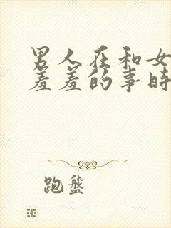 男人在和女人做羞羞的事时,男人应该