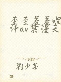 歪歪羞羞嘿咻汗汗av禁漫天堂sss