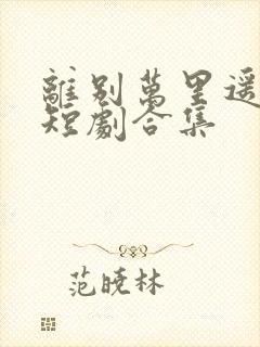 离别万里遥无期短剧合集