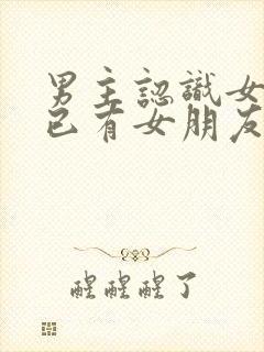 男主认识女主时已有女朋友的小说