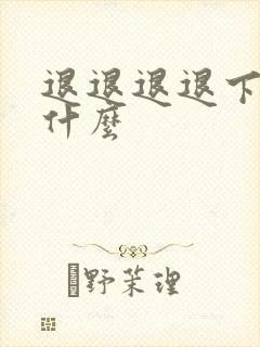 退退退退下讲的什么