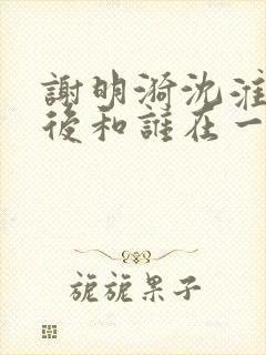 谢明漪沈淮舟最后和谁在一起了