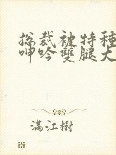 总裁被特种兵c呻吟双腿大张