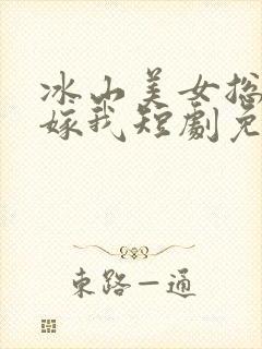 冰山美女总裁要嫁我短剧免费