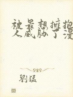 被最想拥抱的男人威胁了漫画无删减版