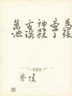 万古神帝为什么池瑶杀了张若尘