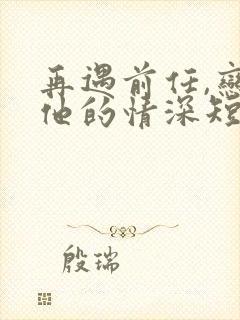 再遇前任,恋上他的情深短剧全集观看