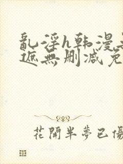 乱淫h韩漫无羞遮无删减免费