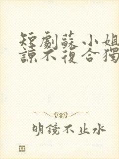 短剧苏小姐不原谅不复合独美免费观看