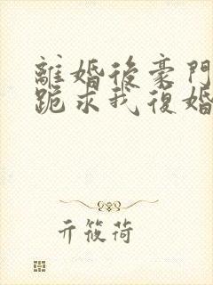 离婚后豪门前夫跪求我复婚小说