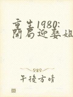 重生1980:开局迎娶姐姐闺蜜小说全部章节