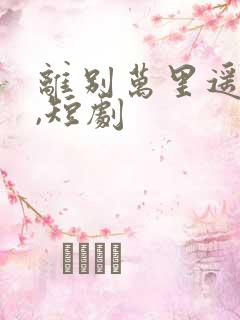 离别万里遥无期,短剧