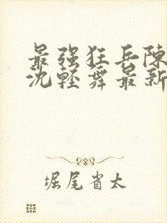 最强狂兵陈六何沈轻舞最新章节