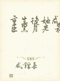 重生后她成了权臣黑月光 最新章节