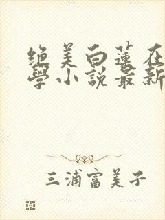 绝美白莲在线教学小说最新更新
