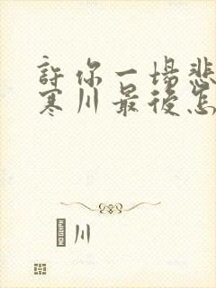 许你一场悲欢傅寒川最后怎么样了