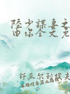 陆少谋妻之婚不由你全文免费阅读