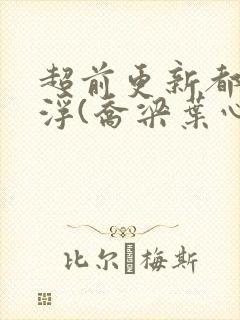 超前更新都市沉浮(乔梁叶心仪)又名:做局