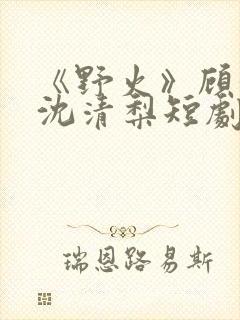 《野火》顾衍,沈清梨短剧大结局