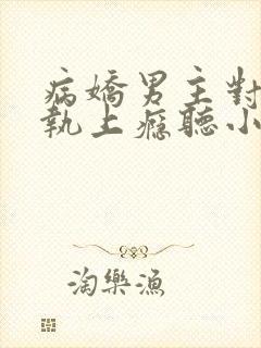 病娇男主对她偏执上瘾听小说