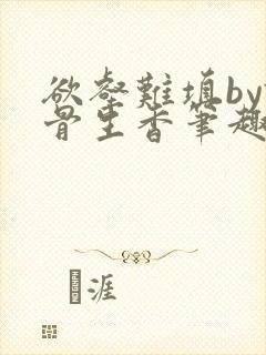 欲壑难填by谜骨生香笔趣阁无删减