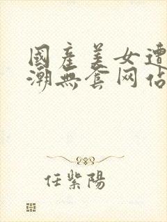 国产美女遭强高潮无套网站