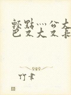 轻点灬公大ji巴又大又长