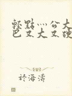 轻点灬公大ji巴又大又硬的